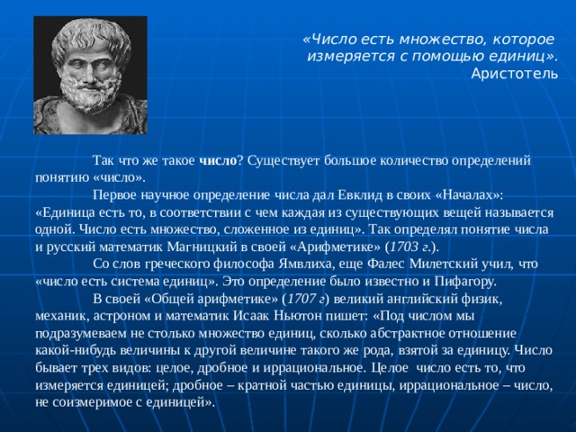  «Число есть множество, которое измеряется с помощью единиц». Аристотель   Так что же такое число ? Существует большое количество определений понятию «число».  Первое научное определение числа дал Евклид в своих «Началах»: «Единица есть то, в соответствии с чем каждая из существующих вещей называется одной. Число есть множество, сложенное из единиц». Так определял понятие числа и русский математик Магницкий в своей «Арифметике» ( 1703 г. ).  Со слов греческого философа Ямвлиха, еще Фалес Милетский учил, что «число есть система единиц». Это определение было известно и Пифагору.  В своей «Общей арифметике» ( 1707 г ) великий английский физик, механик, астроном и математик Исаак Ньютон пишет: «Под числом мы подразумеваем не столько множество единиц, сколько абстрактное отношение какой-нибудь величины к другой величине такого же рода, взятой за единицу. Число бывает трех видов: целое, дробное и иррациональное. Целое  число есть то, что измеряется единицей; дробное – кратной частью единицы, иррациональное – число, не соизмеримое с единицей». 