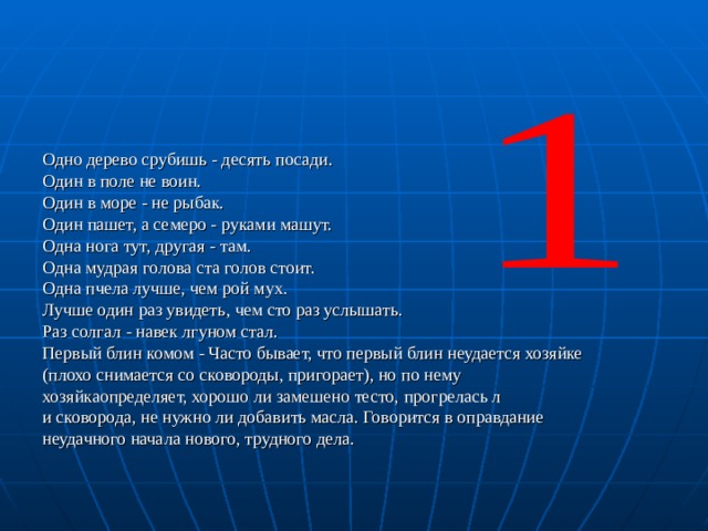 Одно дерево срубишь - десять посади. Один в поле не воин. Один в море - не рыбак. Один пашет, а семеро - руками машут. Одна нога тут, другая - там. Одна мудрая голова ста голов стоит. Одна пчела лучше, чем рой мух. Лучше один раз увидеть, чем сто раз услышать. Раз солгал - навек лгуном стал. Первый блин комом - Часто бывает, что первый блин неудается хозяйке (плохо снимается со сковороды, пригорает), но по нему хозяйкаопределяет, хорошо ли замешено тесто, прогрелась л и сковорода, не нужно ли добавить масла. Говорится в оправдание неудачного начала нового, трудного дела. 