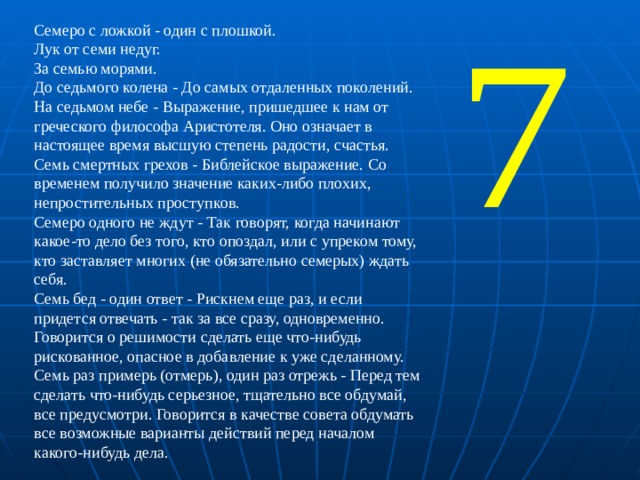 Семеро с ложкой - один с плошкой. Лук от семи недуг. За семью морями. До седьмого колена - До самых отдаленных поколений. На седьмом небе - Выражение, пришедшее к нам от греческого философа Аристотеля. Оно означает в настоящее время высшую степень радости, счастья. Семь смертных грехов - Библейское выражение. Со временем получило значение каких-либо плохих, непростительных проступков. Семеро одного не ждут - Так говорят, когда начинают какое-то дело без того, кто опоздал, или с упреком тому, кто заставляет многих (не обязательно семерых) ждать себя. Семь бед - один ответ - Рискнем еще раз, и если придется отвечать - так за все сразу, одновременно. Говорится о решимости сделать еще что-нибудь рискованное, опасное в добавление к уже сделанному. Семь раз примерь (отмерь), один раз отрежь - Перед тем сделать что-нибудь серьезное, тщательно все обдумай, все предусмотри. Говорится в качестве совета обдумать все возможные варианты действий перед началом какого-нибудь дела. 