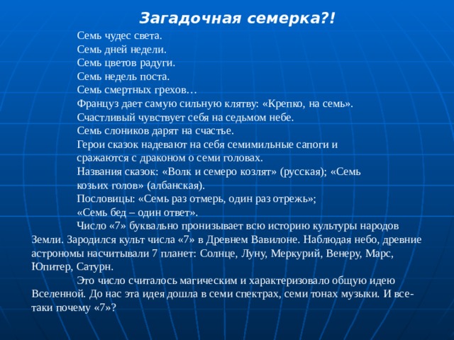 Загадочная семерка?!   Семь чудес света.  Семь дней недели.  Семь цветов радуги.  Семь недель поста.  Семь смертных грехов…  Француз дает самую сильную клятву: «Крепко, на семь».   Счастливый чувствует себя на седьмом небе.  Семь слоников дарят на счастье.  Герои сказок надевают на себя семимильные сапоги и   сражаются с драконом о семи головах.  Названия сказок: «Волк и семеро козлят» (русская); «Семь   козьих голов» (албанская).  Пословицы: «Семь раз отмерь, один раз отрежь»;  «Семь бед – один ответ».  Число «7» буквально пронизывает всю историю культуры народов Земли. Зародился культ числа «7» в Древнем Вавилоне. Наблюдая небо, древние астрономы насчитывали 7 планет: Солнце, Луну, Меркурий, Венеру, Марс, Юпитер, Сатурн.  Это число считалось магическим и характеризовало общую идею Вселенной. До нас эта идея дошла в семи спектрах, семи тонах музыки. И все-таки почему «7»? 