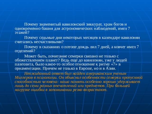   Почему знаменитый вавилонский зиккурат, храм богов и одновременно башня для астрономических наблюдений, имел 7 этажей?   Почему седьмые дни некоторых месяцев в календаре вавилонян считались несчастливыми?   Почему в сказаниях о потопе дождь лил 7 дней, а ковчег имел 7 отделений?   Может быть, почитание семерки связано не только с обожествлением планет? Ведь еще до вавилонян, уже у людей палеолита, было какое-то особое отношение к ритму «7» в орнаментации. Причем не только в Европе, но и в Азии.   Неожиданный ответ был найден американским ученым Миллером в психологии. Он объяснил особенности семерки пропускной способностью человека: наша память особенно хорошо удерживает лишь до семи разных впечатлений или предметов. При большей нагрузке ошибки в запоминании резко возрастают.  