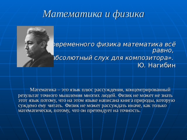 Математика и физика   « Для современного физика математика всё равно, что абсолютный слух для композитора». Ю. Нагибин    Математика – это язык плюс рассуждения, концентрированный результат точного мышления многих людей. Физик не может не знать этот язык потому, что на этом языке написана книга природы, которую суждено ему читать. Физик не может рассуждать иначе, как только математически, потому, что он претендует на точность. 