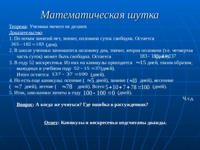 Математическая шутка  Теорема : Ученики ничего не делают. Доказательство : 1. По ночам занятий нет, значит, половина суток свободна. Остается  (дня). 2. В школе ученики занимаются половину дня, значит, вторая половина (т.е. четвертая часть суток) может быть свободна. Остается (дней). 3. В году 52 воскресенья. Из них на каникулы приходится дней, таким образом, выходных в учебном году (дней).  Итого остается (дней). 4. Но есть еще каникулы: осенние ( дней), зимние ( дней), весенние ( дней), летние ( дней). Всего (дней). 5. Итак, школьники заняты в году (дней). Ч.т.д.  Вопрос : А когда же учиться? Где ошибка в рассуждениях?  Ответ : Каникулы и воскресенья подсчитаны дважды. 