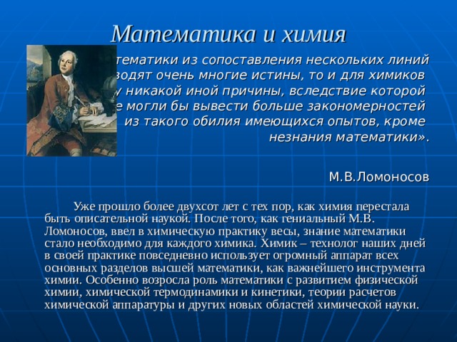 Математика и химия  «Если математики из сопоставления нескольких линий  выводят очень многие истины, то и для химиков я не вижу никакой иной причины, вследствие которой они не могли бы вывести больше закономерностей из такого обилия имеющихся опытов, кроме незнания математики» .  М.В.Ломоносов   Уже прошло более двухсот лет с тех пор, как химия перестала быть описательной наукой. После того, как гениальный М.В. Ломоносов, ввел в химическую практику весы, знание математики стало необходимо для каждого химика. Химик – технолог наших дней в своей практике повседневно использует огромный аппарат всех основных разделов высшей математики, как важнейшего инструмента химии. Особенно возросла роль математики с развитием физической химии, химической термодинамики и кинетики, теории расчетов химической аппаратуры и других новых областей химической науки. 