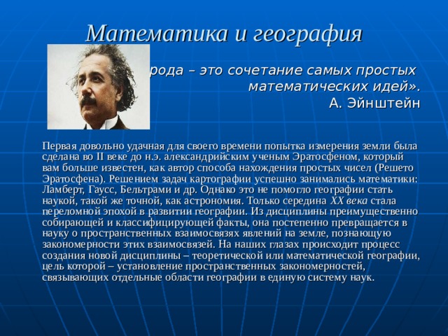 Математика и география «Природа – это сочетание самых простых математических идей». А. Эйнштейн   Первая довольно удачная для своего времени попытка измерения земли была сделана во II веке до н.э. александрийским ученым Эратосфеном, который вам больше известен, как автор способа нахождения простых чисел (Решето Эратосфена). Решением задач картографии успешно занимались математики: Ламберт, Гаусс, Бельтрами и др. Однако это не помогло географии стать наукой, такой же точной, как астрономия. Только середина XX века стала переломной эпохой в развитии географии. Из дисциплины преимущественно собирающей и классифицирующей факты, она постепенно превращается в науку о пространственных взаимосвязях явлений на земле, познающую закономерности этих взаимосвязей. На наших глазах происходит процесс создания новой дисциплины – теоретической или математической географии, цель которой – установление пространственных закономерностей, связывающих отдельные области географии в единую систему наук. 