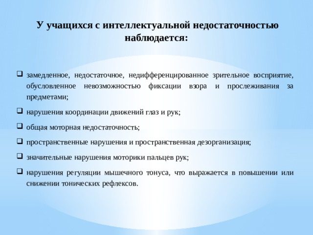 У учащихся с интеллектуальной недостаточностью наблюдается:  замедленное, недостаточное, недифференцированное зрительное восприятие, обусловленное невозможностью фиксации взора и прослеживания за предметами; нарушения координации движений глаз и рук; общая моторная недостаточность; пространственные нарушения и пространственная дезорганизация; значительные нарушения моторики пальцев рук; нарушения регуляции мышечного тонуса, что выражается в повышении или снижении тонических рефлексов. 