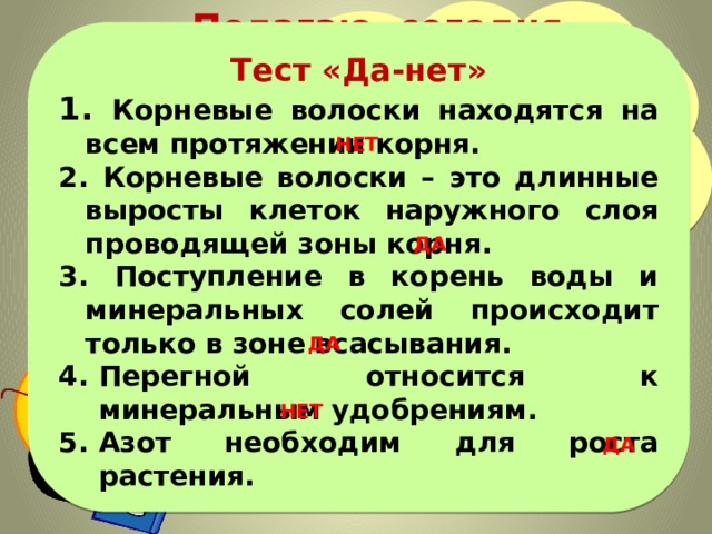  Полагаю, сегодня вы узнали много нового! Поэтому предлагаю небольшой тест для закрепления вновь полученных знаний…  Тест «Да-нет» 1. Корневые волоски находятся на всем протяжении корня. 2. Корневые волоски – это длинные выросты клеток наружного слоя проводящей зоны корня. 3. Поступление в корень воды и минеральных солей происходит только в зоне всасывания. Перегной относится к минеральным удобрениям. Азот необходим для роста растения.    НЕТ ДА ДА НЕТ ДА 