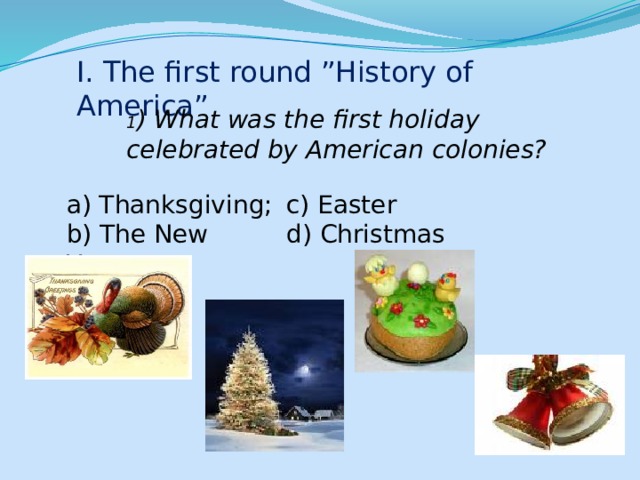 I. The first round ”History of America” 1 ) What was the first holiday celebrated by American colonies? a) Thanksgiving; c) Easter b) The New Year; d) Christmas 