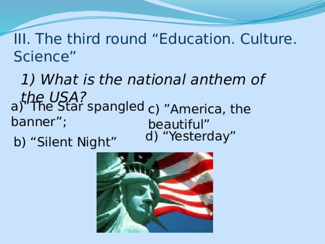 III. The third round “Education. Culture. Science” 1) What is the national anthem of the USA? a)”The Star spangled banner”; c) ”America, the beautiful” d) “Yesterday” b) “Silent Night” 