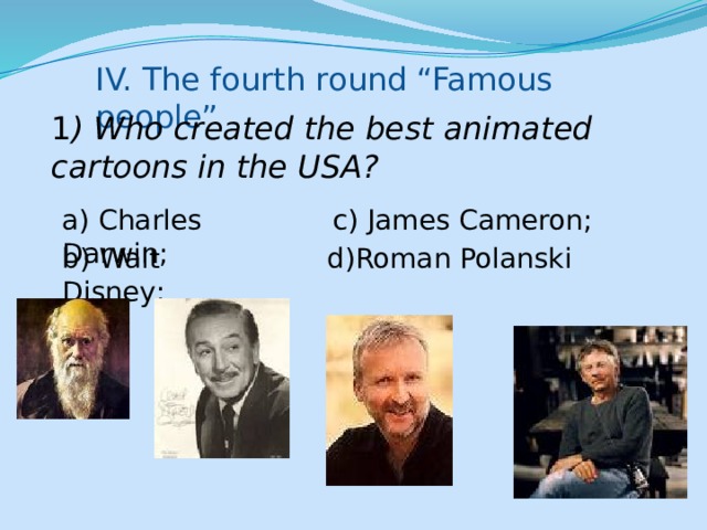 IV. The fourth round “Famous people” 1 ) Who created the best animated cartoons in the USA? a) Charles Darwin; c) James Cameron; b) Walt Disney; d)Roman Polanski 