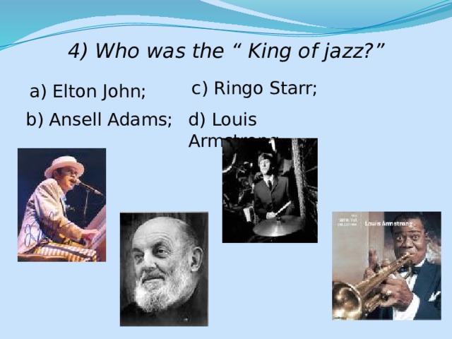 4) Who was the “ King of jazz?” c) Ringo Starr; a) Elton John; b) Ansell Adams; d) Louis Armstrong. 