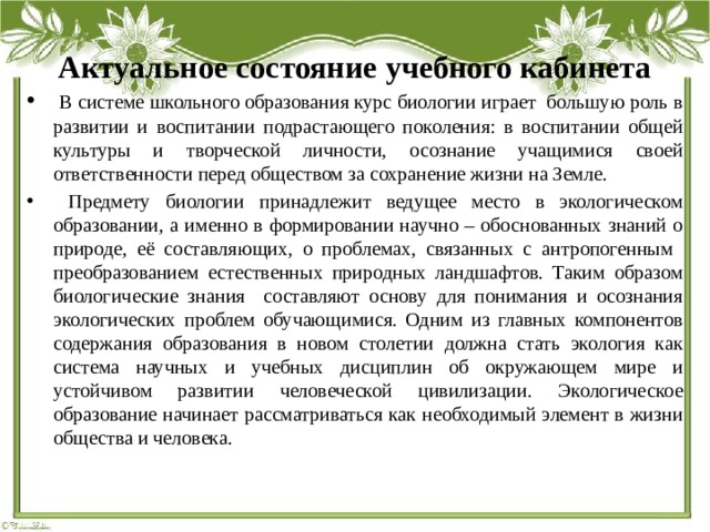 Актуальное состояние учебного кабинета  В системе школьного образования курс биологии играет большую роль в развитии и воспитании подрастающего поколения: в воспитании общей культуры и творческой личности, осознание учащимися своей ответственности перед обществом за сохранение жизни на Земле.  Предмету биологии принадлежит ведущее место в экологическом образовании, а именно в формировании научно – обоснованных знаний о природе, её составляющих, о проблемах, связанных с антропогенным преобразованием естественных природных ландшафтов. Таким образом биологические знания составляют основу для понимания и осознания экологических проблем обучающимися. Одним из главных компонентов содержания образования в новом столетии должна стать экология как система научных и учебных дисциплин об окружающем мире и устойчивом развитии человеческой цивилизации. Экологическое образование начинает рассматриваться как необходимый элемент в жизни общества и человека. 