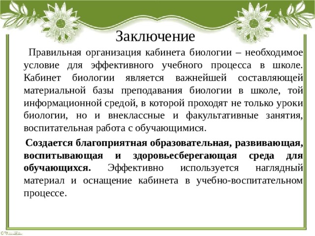 Заключение  Правильная организация кабинета биологии – необходимое условие для эффективного учебного процесса в школе. Кабинет биологии является важнейшей составляющей материальной базы преподавания биологии в школе, той информационной средой, в которой проходят не только уроки биологии, но и внеклассные и факультативные занятия, воспитательная работа с обучающимися.  Создается  благоприятная образовательная, развивающая, воспитывающая и здоровьесберегающая среда для обучающихся. Эффективно используется наглядный материал и оснащение кабинета в учебно-воспитательном процессе. 