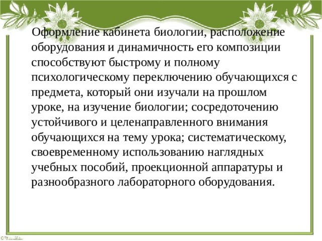  Оформление кабинета биологии, расположение оборудования и динамичность его композиции способствуют быстрому и полному психологическому переключению обучающихся с предмета, который они изучали на прошлом уроке, на изучение биологии; сосредоточению устойчивого и целенаправленного внимания обучающихся на тему урока; систематическому, своевременному использованию наглядных учебных пособий, проекционной аппаратуры и разнообразного лабораторного оборудования. 