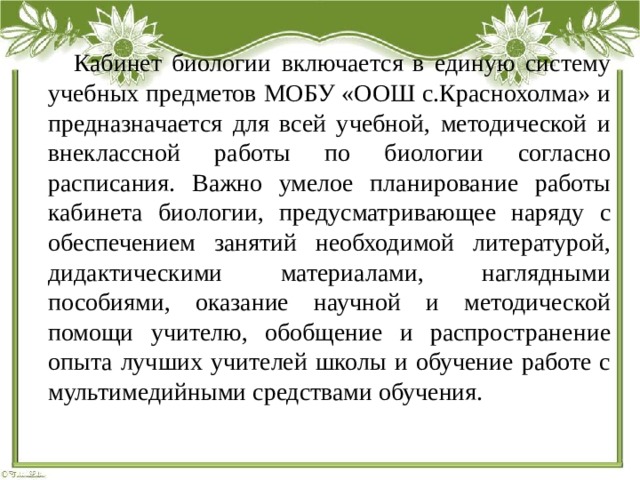  Кабинет биологии включается в единую систему учебных предметов МОБУ «ООШ с.Краснохолма» и предназначается для всей учебной, методической и внеклассной работы по биологии согласно расписания. Важно умелое планирование работы кабинета биологии, предусматривающее наряду с обеспечением занятий необходимой литературой, дидактическими материалами, наглядными пособиями, оказание научной и методической помощи учителю, обобщение и распространение опыта лучших учителей школы и обучение работе с мультимедийными средствами обучения.   