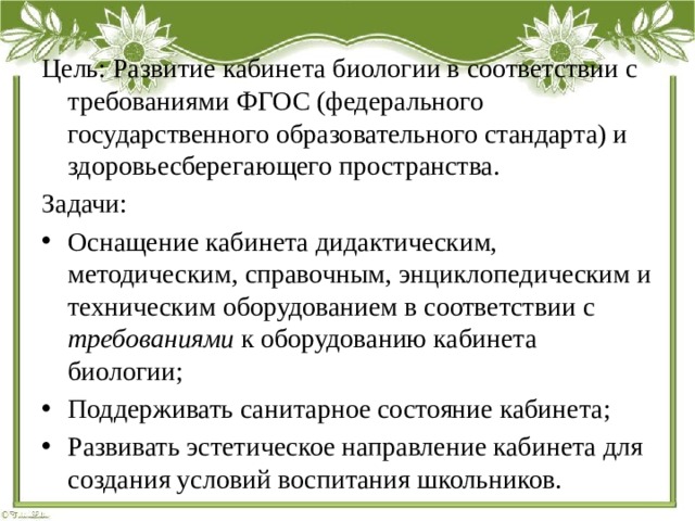 Цель: Развитие кабинета биологии в соответствии с требованиями ФГОС (федерального государственного образовательного стандарта) и здоровьесберегающего пространства. Задачи: Оснащение кабинета дидактическим, методическим, справочным, энциклопедическим и техническим оборудованием в соответствии с требованиями к оборудованию кабинета биологии; Поддерживать санитарное состояние кабинета; Развивать эстетическое направление кабинета для создания условий воспитания школьников. 