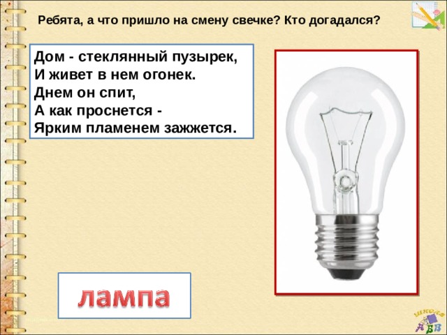 Ребята, а что пришло на смену свечке? Кто догадался? Дом - стеклянный пузырек,   И живет в нем огонек.   Днем он спит,   А как проснется -   Ярким пламенем зажжется. 