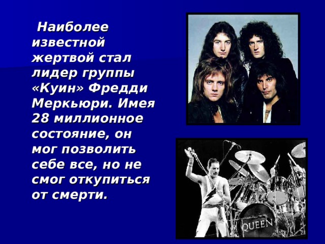  Наиболее известной жертвой стал лидер группы «Куин» Фредди Меркьюри. Имея 28 миллионное состояние, он мог позволить себе все, но не смог откупиться от смерти.  