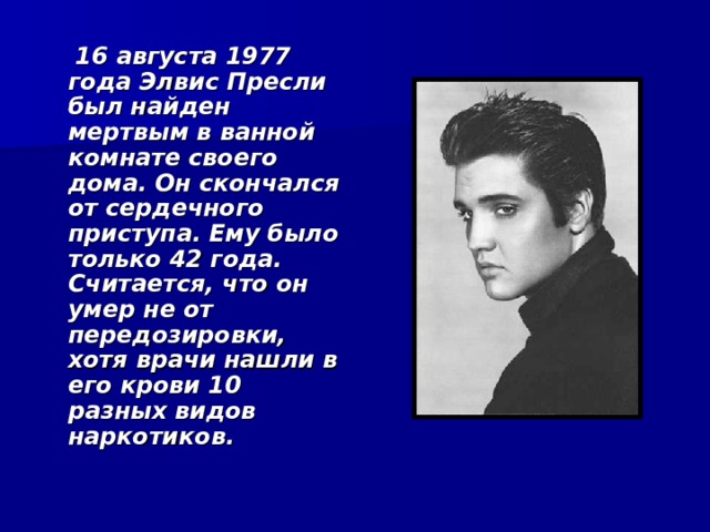  16 августа 1977 года Элвис Пресли был найден мертвым в ванной комнате своего дома. Он скончался от сердечного приступа. Ему было только 42 года. Считается, что он умер не от передозировки, хотя врачи нашли в его крови 10 разных видов наркотиков.   