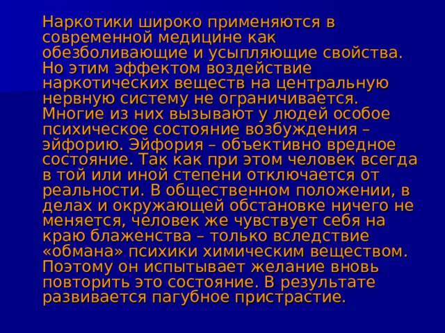  Наркотики широко применяются в современной медицине как обезболивающие и усыпляющие свойства. Но этим эффектом воздействие наркотических веществ на центральную нервную систему не ограничивается. Многие из них вызывают у людей особое психическое состояние возбуждения – эйфорию. Эйфория – объективно вредное состояние. Так как при этом человек всегда в той или иной степени отключается от реальности. В общественном положении, в делах и окружающей обстановке ничего не меняется, человек же чувствует себя на краю блаженства – только вследствие «обмана» психики химическим веществом. Поэтому он испытывает желание вновь повторить это состояние. В результате развивается пагубное пристрастие. 