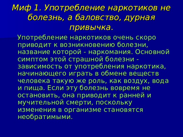 Миф 1. Употребление наркотиков не болезнь, а баловство, дурная привычка.  Употребление наркотиков очень скоро приводит к возникновению болезни, название которой - наркомания. Основной симптом этой страшной болезни - зависимость от употребления наркотика, начинающего играть в обмене веществ человека такую же роль, как воздух, вода и пища. Если эту болезнь вовремя не остановить, она приводит к ранней и мучительной смерти, поскольку изменения в организме становятся необратимыми. 