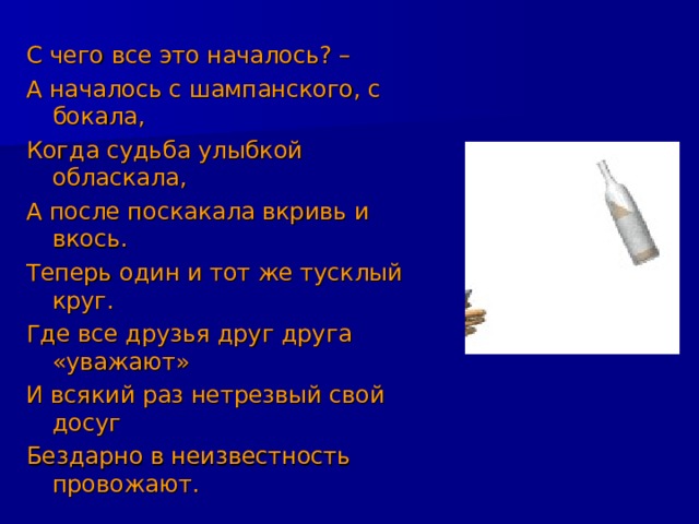 С чего все это началось? – А началось с шампанского, с бокала, Когда судьба улыбкой обласкала, А после поскакала вкривь и вкось. Теперь один и тот же тусклый круг. Где все друзья друг друга «уважают» И всякий раз нетрезвый свой досуг Бездарно в неизвестность провожают. 