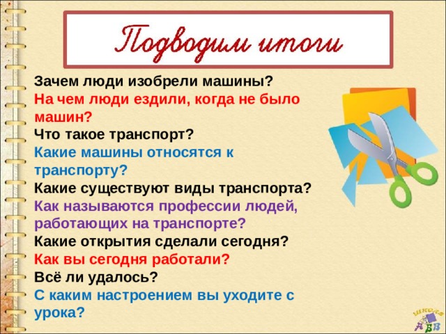 Зачем люди изобрели машины? На чем люди ездили, когда не было машин? Что такое транспорт? Какие машины относятся к транспорту? Какие существуют виды транспорта? Как называются профессии людей, работающих на транспорте? Какие открытия сделали сегодня? Как вы сегодня работали? Всё ли удалось? С каким настроением вы уходите с урока? 