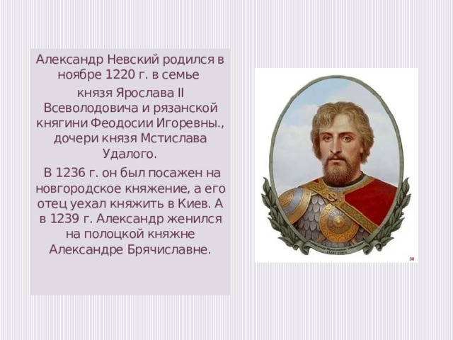 Александр Невский родился в ноябре 1220 г. в семье князя Ярослава II Всеволодовича и рязанской княгини Феодосии Игоревны., дочери князя Мстислава Удалого.  В 1236 г. он был посажен на новгородское княжение, а его отец уехал княжить в Киев. А в 1239 г. Александр женился на полоцкой княжне Александре Брячиславне.   
