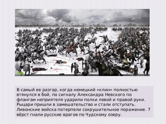   В самый ее разгар, когда немецкий «клин» полностью втянулся в бой, по сигналу Александра Невского по флангам неприятеля ударили полки левой и правой руки. Рыцари пришли в замешательство и стали отступать. Ливонские войска потерпели сокрушительное поражение. 7 вёрст гнали русские врагов по Чудскому озеру. 