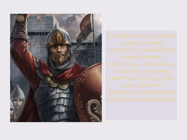 В первые годы своего княжения ему пришлось заниматься укреплением Новгорода, поскольку с востока грозили монголы-татары. На реке Шелони Александр построил несколько крепостей.   
