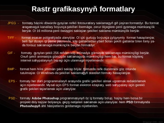 Rastr grafikasynyň formatlary JPEG - formaty häzirki döwürde gysylan reňkli fotosuratlary saklamagyň giň ýaýran formatdyr. Bu format aragatnaşyk kanallary boýunça şekilleri ibermäge, zerur ölçeglere çenli gysmaga mümkünçilik berýär. Ol 16 milliona çenli öwüşgini saklaýan şekilleri saklama mümkünçilik berýär. TIFF - format esasan poligrafiýada ulanylýar. Ol içki gurluşy boýunça çylşyrymly format hasaplanýar, belli byr dizaýn işi ýerne ýetirlende, köp gatlaklardan ybart bolan şekilli gatlaklar bilen fonly ýa-da fonsuz saklamaga mümkinçilik berýan formatdyr. GIF - formaty gysylan şekili 256 reňden köp bolmadyk görnüşde saklamaga mümkinçiligi berýär. Onuň şekili animasiýa görnüşde saklamagyda mümkinçiligi hem bar, bu format köplenç internet sahypalarynyň bezegi üçin ulanmaga niýetlenendir. BMP - format hem hilini ýitirmän şekli saklap bilýär. formatda reňk düzetmesi göz öňünde  tutulmaýar. Ol Windows-da şekilleri saklamagyň standart formaty hasaplanýar. EPS - formaty her dürli programmalaryň arasynda grafiki şekilleri almak ugratmak redaktirlemek üçin niýetlenendir. Mysal üçin EPS format elektron kitaplary, web sahypalary üçin gerekli grafik şekileri taýarlamak üçin ulanylýar. PSD - formaty Adobe Photoshop .programmasynyň öz iş formaty bolup, haýsy hem bolsa bir proýekt doly taýýar bolýança, geçiş netijeleri saklamak üçin ulanylýar. hem PSD formatynda Photoshopyň ähli häsiýetlerini goldamaga niýetlenilen. 