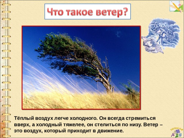 Тёплый воздух легче холодного. Он всегда стремиться вверх, а холодный тяжелее, он стелиться по низу. Ветер – это воздух, который приходит в движение.   