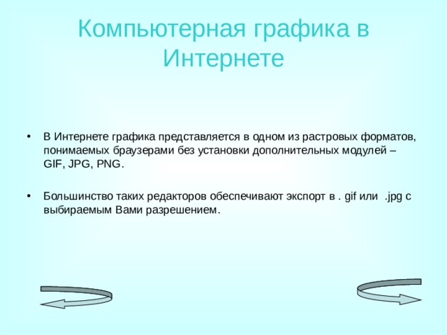 Компьютерная графика в Интернете В Интернете графика представляется в одном из растровых форматов, понимаемых браузерами без установки дополнительных модулей – GIF , JPG , PNG .  Большинство таких редакторов обеспечивают экспорт в . gif или . jpg с выбираемым Вами разрешением. 