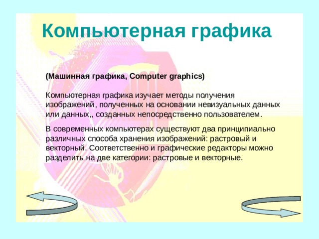 Компьютерная графика  (Машинная графика, Computer graphics) Компьютерная графика изучает методы получения изображений , полученных на основании невизуальных данных или данных , , созданных непосредственно пользователем. В современных компьютерах существуют два принципиально различных способа хранения изображений: растровый и векторный. Соответственно и графические редакторы можно разделить на две категории: растровые и векторные. 