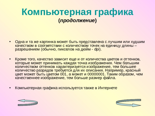 Компьютерная графика  ( продолжение ) Одна и та же картинка может быть представлена с лучшим или худшим качеством в соответствии с количеством точек на единицу длины – разрешением (обычно, пикселов на дюйм - dpi ).  Кроме того, качество зависит еще и от количества цветов и оттенков, которые может принимать каждая точка изображения. Чем большим количеством оттенков характеризуется изображение, тем большее количество разрядов требуется для их описания. Например, красный цвет может быть цветом 001, а может и 00000001. Таким образом, чем качественнее изображение, тем больше размер файла.  Компьютерная графика используется также в Интернете 