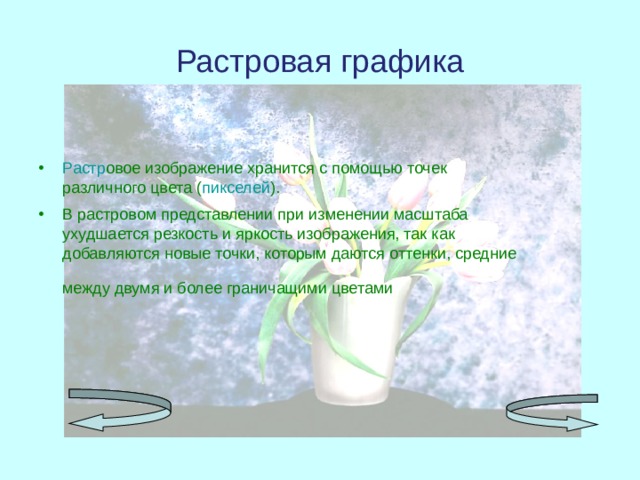 Растровая графика Растр овое изображение хранится с помощью точек различного цвета ( пикселей ). В растровом представлении при изменении масштаба ухудшается резкость и яркость изображения, так как добавляются новые точки, которым даются оттенки, средние между двумя и более граничащими цветами .  