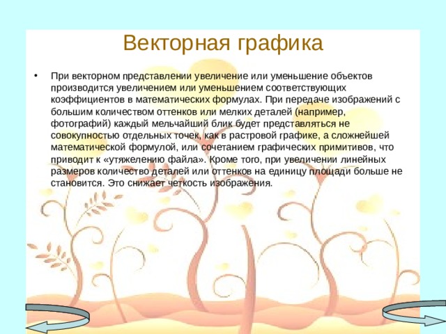 Векторная графика При векторном представлении увеличение или уменьшение объектов производится увеличением или уменьшением соответствующих коэффициентов в математических формулах. При передаче изображений с большим количеством оттенков или мелких деталей (например, фотографий) каждый мельчайший блик будет представляться не совокупностью отдельных точек, как в растровой графике, а сложнейшей математической формулой, или сочетанием графических примитивов, что приводит к «утяжелению файла». Кроме того, при увеличении линейных размеров количество деталей или оттенков на единицу площади больше не становится. Это снижает четкость изображения.  