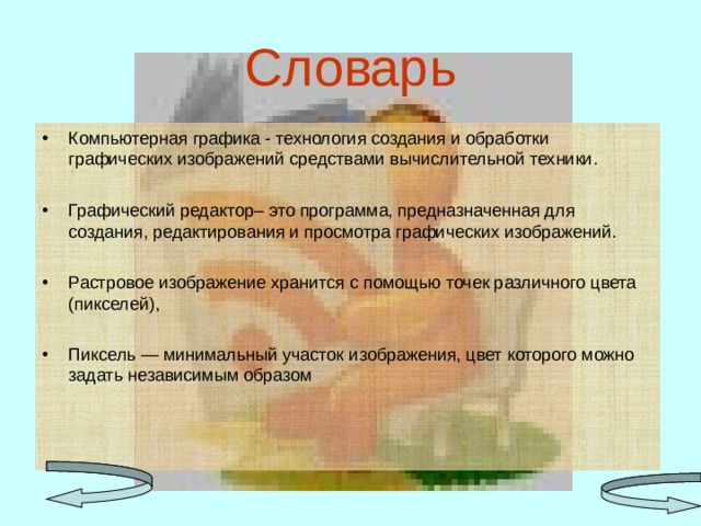 Словарь Компьютерная графика - технология создания и обработки графических изображений средствами вычислительной техники.  Графический редактор– это программа, предназначенная для создания, редактирования и просмотра графических изображений. Растровое изображение хранится с помощью точек различного цвета (пикселей),  Пиксель — минимальный участок изображения, цвет которого можно задать независимым образом  