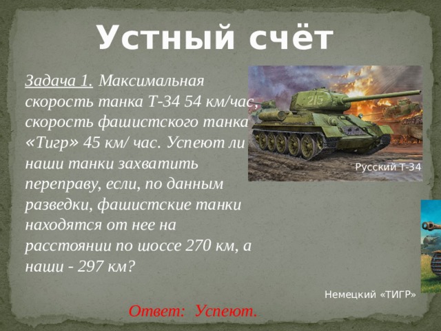 Устный счёт Задача 1.   Максимальная скорость танка Т-34 54 км/час, скорость фашистского танка « Тигр » 45 км/ час. Успеют ли наши танки захватить переправу, если, по данным разведки, фашистские танки находятся от нее на расстоянии по шоссе 270 км, а наши - 297 км? Русский Т-34 Немецкий «ТИГР» Ответ: Успеют.