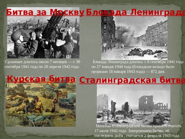 Битва за Москву Блокада Ленинграда Сражение длилось около 7 месяцев ― с 30 сентября 1941 года по 20 апреля 1942 года.   Блокада Ленинграда длилась с 8 сентября 1941 года по 27 января 1944 года (блокадное кольцо было прорвано 18 января 1943 года) — 872 дня. Курская битва Сталинградская битва   Началом Сталинградской битвы принято считать 17 июля 1942 года. Завершением битвы, её последним днём , считается 2 февраля 1943 года