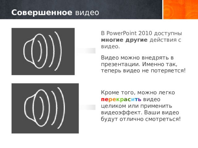 Совершенное видео В PowerPoint 2010 доступны многие другие действия с видео. Видео можно внедрять в презентации. Именно так, теперь видео не потеряется! Кроме того, можно легко пе ре кр ас и т ь видео целиком или применить видеоэффект. Ваши видео будут отлично смотреться! 10 