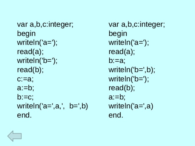 var a,b,c:integer; var a,b,c:integer; begin begin writeln('a='); writeln('a='); read(a); read(a); writeln('b='); b:=a; writeln('b=',b); read(b); writeln('b='); c:=a; a:=b; read(b); b:=c; a:=b; writeln('a=',a,', b=',b) writeln('a=',a) end. end. 