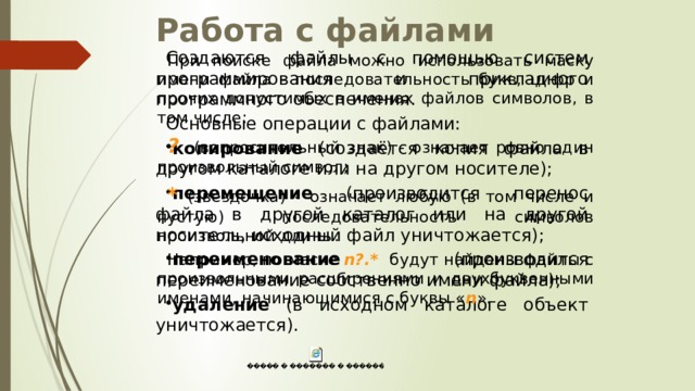 Работа с файлами Создаются файлы с помощью систем программирования и прикладного программного обеспечения. Основные операции с файлами: копирование (создаётся копия файла в другом каталоге или на другом носителе); перемещение (производится перенос файла в другой каталог или на другой носитель, исходный файл уничтожается); переименование (производится переименование собственно имени файла); удаление (в исходном каталоге объект уничтожается). При поиске файла можно использовать маску имени файла - последовательность букв, цифр и прочих допустимых в именах файлов символов, в том числе: ? (вопросительный знак) - означает ровно один произвольный символ; * (звездочка) - означает любую (в том числе и пустую) последовательность символов произвольной длины. Например, по маске n?.* будут найдены файлы с произвольными расширениями и двухбуквенными именами, начинающимися с буквы « n ». 