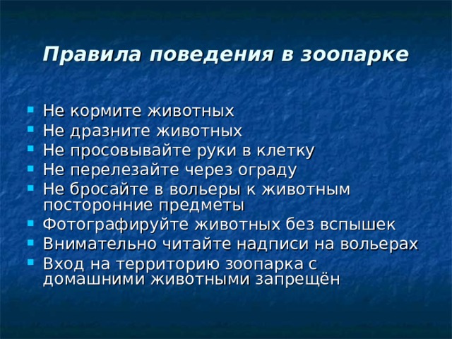 Правила поведения в зоопарке Не кормите животных Не дразните животных Не просовывайте руки в клетку Не перелезайте через ограду Не бросайте в вольеры к животным посторонние предметы Фотографируйте животных без вспышек Внимательно читайте надписи на вольерах Вход на территорию зоопарка с домашними животными запрещён 