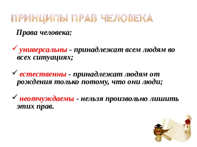  Права человека:    универсальны - принадлежат всем людям во всех ситуациях;    естественны - принадлежат людям от рождения только потому, что они люди;    неотчуждаемы - нельзя произвольно лишить этих прав. 