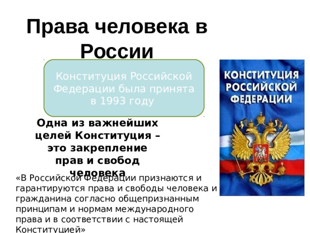 Права человека в России Конституция Российской Федерации была принята в 1993 году Одна из важнейших целей Конституция – это закрепление прав и свобод человека «В Российской Федерации признаются и гарантируются права и свободы человека и гражданина согласно общепризнанным принципам и нормам международного права и в соответствии с настоящей Конституцией» 