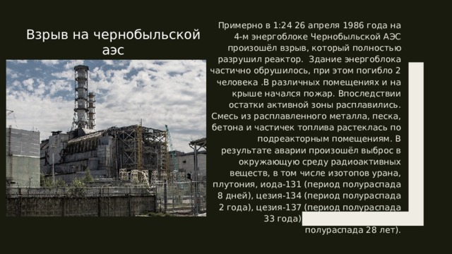 Примерно в 1:24 26 апреля 1986 года на 4-м энергоблоке Чернобыльской АЭС произошёл взрыв, который полностью разрушил реактор. Здание энергоблока частично обрушилось, при этом погибло 2 человека .В различных помещениях и на крыше начался пожар. Впоследствии остатки активной зоны расплавились. Смесь из расплавленного металла, песка, бетона и частичек топлива растеклась по подреакторным помещениям. В результате аварии произошёл выброс в окружающую среду радиоактивных веществ, в том числе изотопов урана, плутония, иода-131 (период полураспада 8 дней), цезия-134 (период полураспада 2 года), цезия-137 (период полураспада 33 года), стронция-90 (период полураспада 28 лет). Взрыв на чернобыльской аэс 