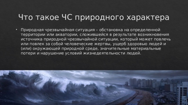 Что такое ЧС природного характера Природная чрезвычайная ситуация – обстановка на определенной территории или акватории, сложившейся в результате возникновения источника природной чрезвычайной ситуации, который может повлечь или повлек за собой человеческие жертвы, ущерб здоровью людей и (или) окружающей природной среде, значительные материальные потери и нарушение условий жизнедеятельности людей. 