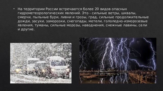 На территории России встречаются более 20 видов опасных гидрометеорологических явлений. Это - сильные ветры, шквалы, смерчи, пыльные бури, ливни и грозы, град, сильные продолжительные дожди, засухи, заморозки, снегопады, метели, гололедно-изморозевые явления, туманы, сильные морозы, наводнения, снежные лавины, сели и другие. 