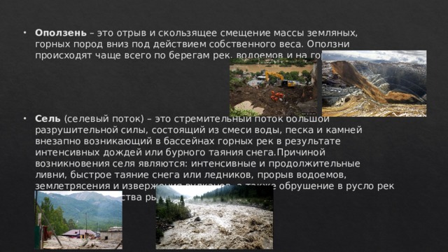 Оползень – это отрыв и скользящее смещение массы земляных, горных пород вниз под действием собственного веса. Оползни происходят чаще всего по берегам рек, водоемов и на горных склонах.    Сель (селевый поток) – это стремительный поток большой разрушительной силы, состоящий из смеси воды, песка и камней внезапно возникающий в бассейнах горных рек в результате интенсивных дождей или бурного таяния снега.Причиной возникновения селя являются: интенсивные и продолжительные ливни, быстрое таяние снега или ледников, прорыв водоемов, землетрясения и извержения вулканов, а также обрушение в русло рек большого количества рыхлого грунта. 